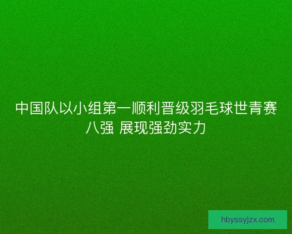 中国队以小组第一顺利晋级羽毛球世青赛八强 展现强劲实力