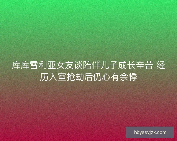 库库雷利亚女友谈陪伴儿子成长辛苦 经历入室抢劫后仍心有余悸