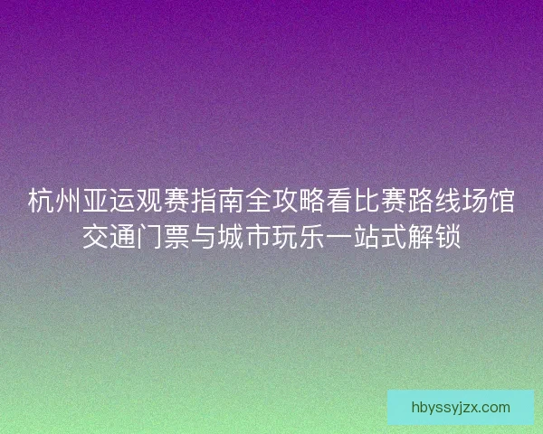 杭州亚运观赛指南全攻略看比赛路线场馆交通门票与城市玩乐一站式解锁