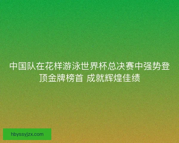 中国队在花样游泳世界杯总决赛中强势登顶金牌榜首 成就辉煌佳绩