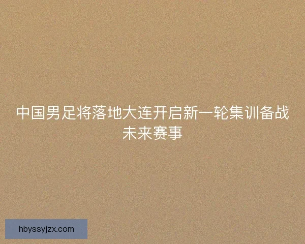 中国男足将落地大连开启新一轮集训备战未来赛事