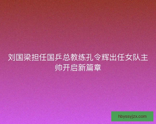 刘国梁担任国乒总教练孔令辉出任女队主帅开启新篇章