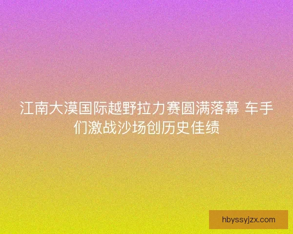江南大漠国际越野拉力赛圆满落幕 车手们激战沙场创历史佳绩