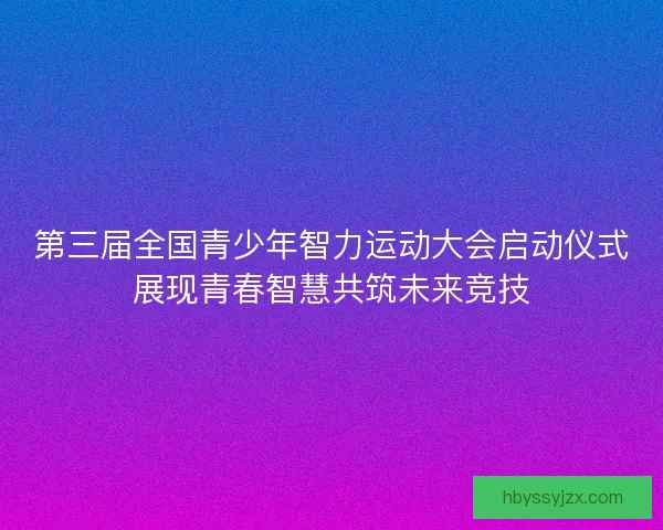 第三届全国青少年智力运动大会启动仪式展现青春智慧共筑未来竞技